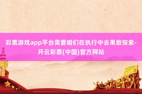 彩票游戏app平台需要咱们在执行中去果敢探索-开云彩票(中国)官方网站
