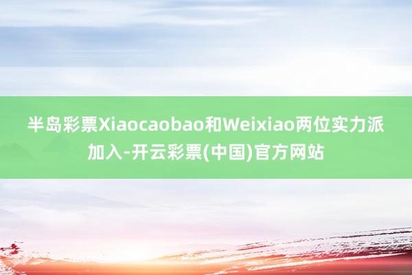 半岛彩票Xiaocaobao和Weixiao两位实力派加入-开云彩票(中国)官方网站