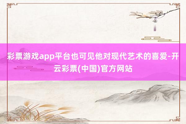彩票游戏app平台也可见他对现代艺术的喜爱-开云彩票(中国)官方网站