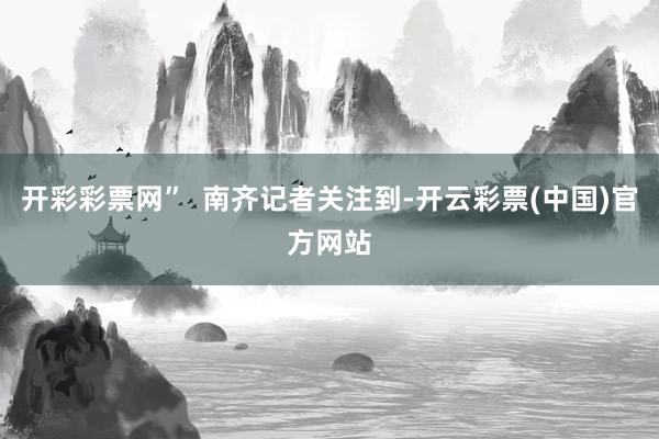 开彩彩票网”  南齐记者关注到-开云彩票(中国)官方网站