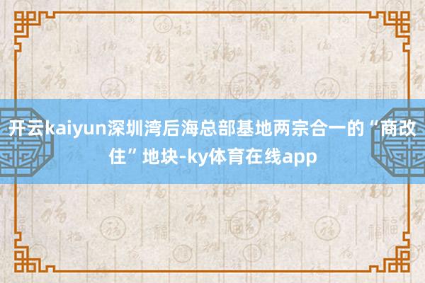 开云kaiyun深圳湾后海总部基地两宗合一的“商改住”地块-ky体育在线app