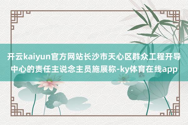 开云kaiyun官方网站长沙市天心区群众工程开导中心的责任主说念主员施展称-ky体育在线app