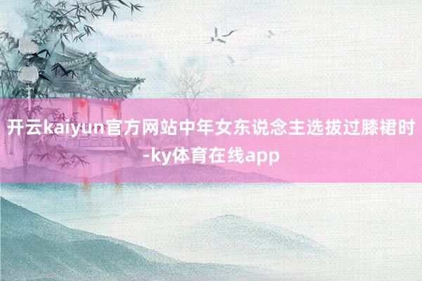 开云kaiyun官方网站中年女东说念主选拔过膝裙时-ky体育在线app