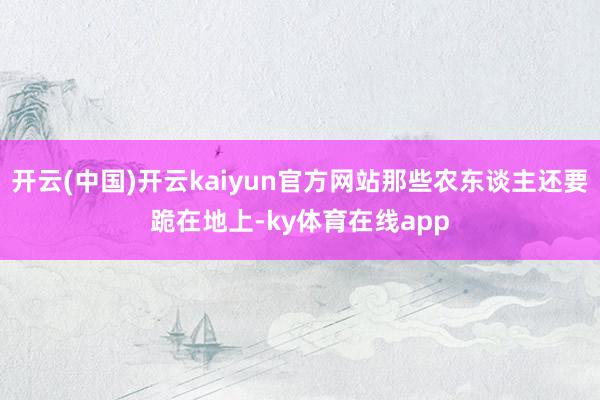 开云(中国)开云kaiyun官方网站那些农东谈主还要跪在地上-ky体育在线app