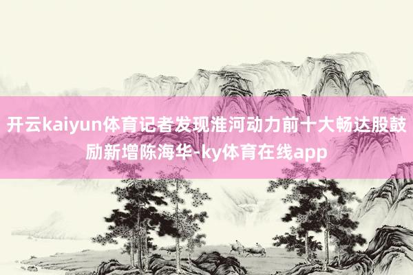 开云kaiyun体育记者发现淮河动力前十大畅达股鼓励新增陈海华-ky体育在线app