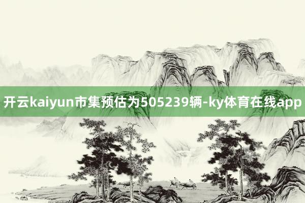 开云kaiyun市集预估为505239辆-ky体育在线app