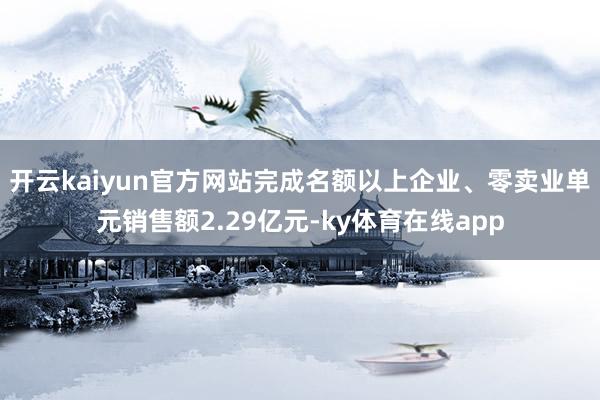 开云kaiyun官方网站完成名额以上企业、零卖业单元销售额2.29亿元-ky体育在线app