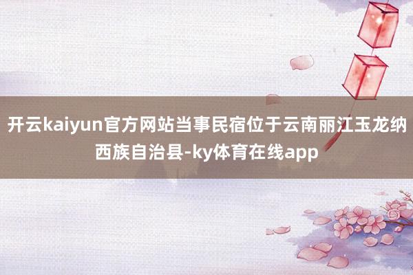 开云kaiyun官方网站当事民宿位于云南丽江玉龙纳西族自治县-ky体育在线app