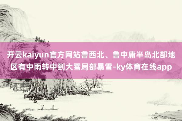 开云kaiyun官方网站鲁西北、鲁中庸半岛北部地区有中雨转中到大雪局部暴雪-ky体育在线app