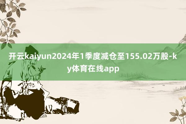 开云kaiyun2024年1季度减仓至155.02万股-ky体育在线app
