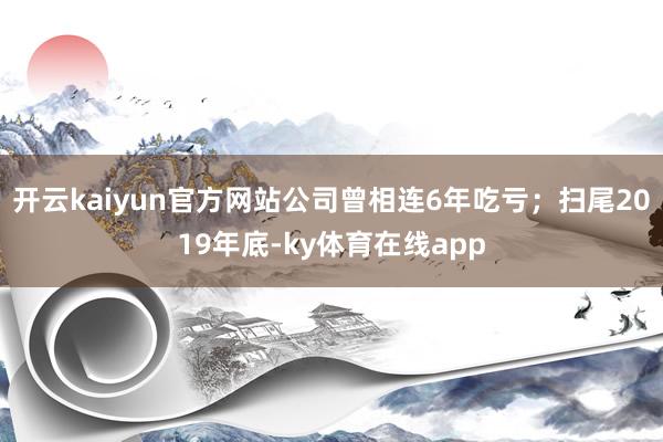 开云kaiyun官方网站公司曾相连6年吃亏；扫尾2019年底-ky体育在线app