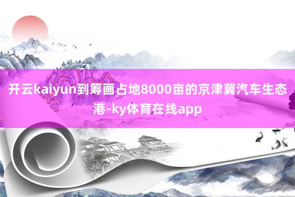 开云kaiyun到筹画占地8000亩的京津冀汽车生态港-ky体育在线app