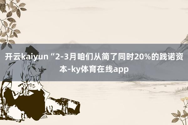 开云kaiyun“2-3月咱们从简了同时20%的践诺资本-ky体育在线app