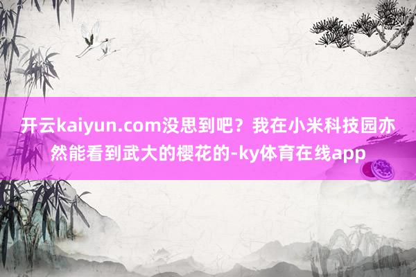 开云kaiyun.com没思到吧？我在小米科技园亦然能看到武大的樱花的-ky体育在线app