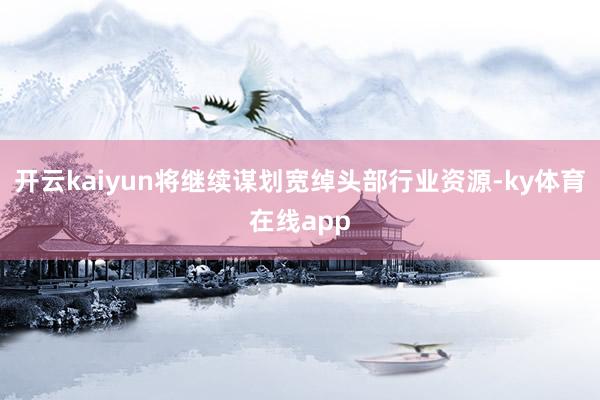 开云kaiyun将继续谋划宽绰头部行业资源-ky体育在线app