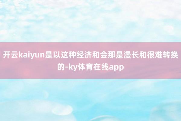 开云kaiyun是以这种经济和会那是漫长和很难转换的-ky体育在线app