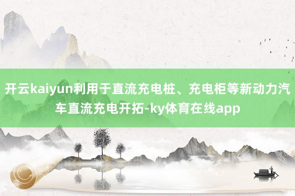 开云kaiyun利用于直流充电桩、充电柜等新动力汽车直流充电开拓-ky体育在线app