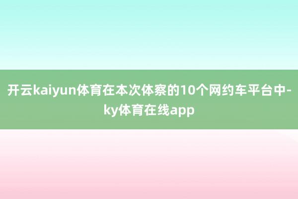 开云kaiyun体育在本次体察的10个网约车平台中-ky体育在线app