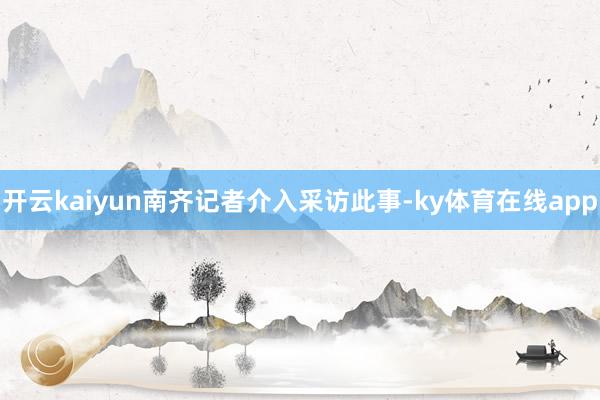 开云kaiyun南齐记者介入采访此事-ky体育在线app