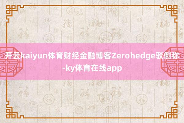 开云kaiyun体育财经金融博客Zerohedge驳倒称-ky体育在线app
