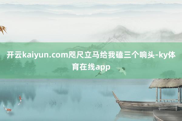开云kaiyun.com咫尺立马给我磕三个响头-ky体育在线app