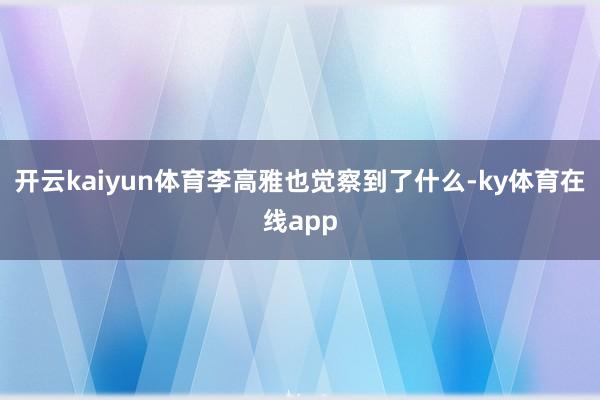 开云kaiyun体育李高雅也觉察到了什么-ky体育在线app
