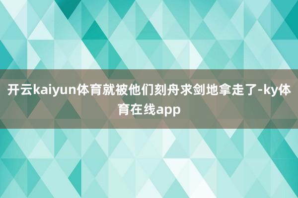开云kaiyun体育就被他们刻舟求剑地拿走了-ky体育在线app