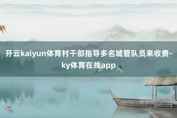 开云kaiyun体育村干部指导多名城管队员来收费-ky体育在线app