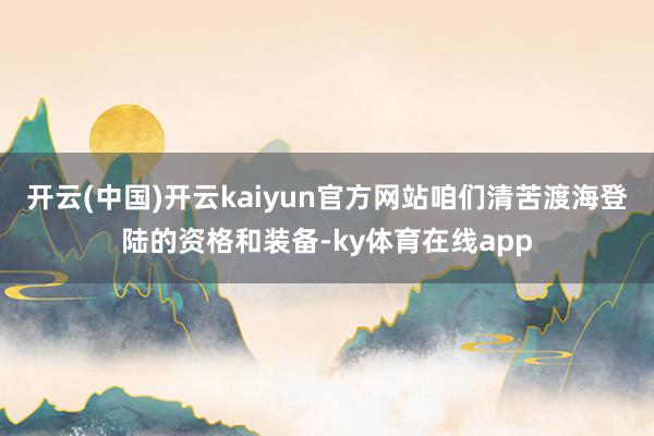 开云(中国)开云kaiyun官方网站咱们清苦渡海登陆的资格和装备-ky体育在线app