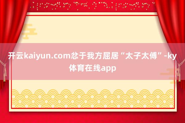开云kaiyun.com忿于我方屈居“太子太傅”-ky体育在线app