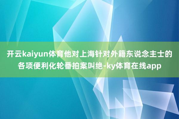 开云kaiyun体育他对上海针对外籍东说念主士的各项便利化轮番拍案叫绝-ky体育在线app