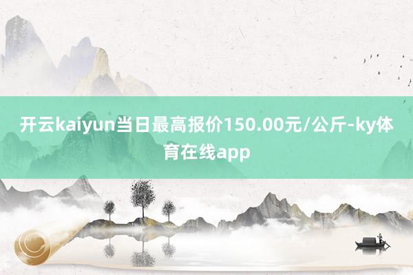 开云kaiyun当日最高报价150.00元/公斤-ky体育在线app