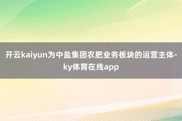 开云kaiyun为中盐集团农肥业务板块的运营主体-ky体育在线app