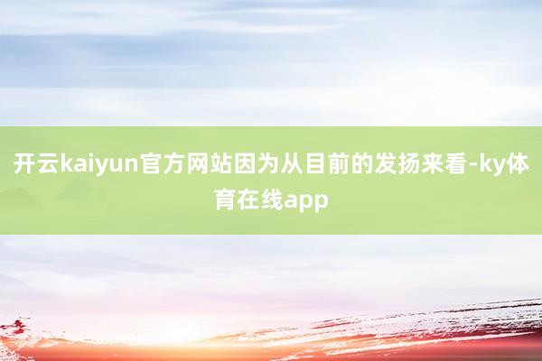 开云kaiyun官方网站因为从目前的发扬来看-ky体育在线app