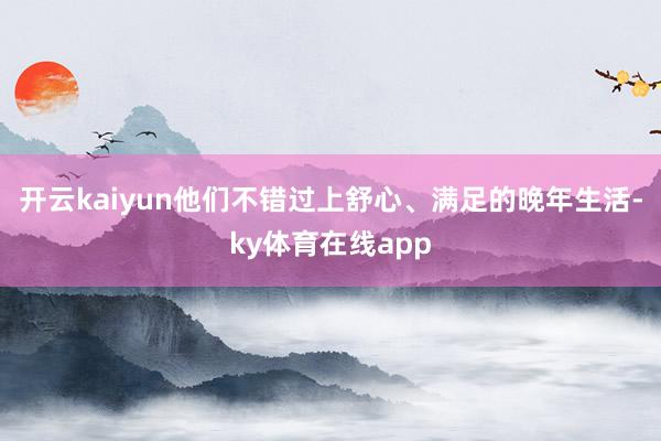 开云kaiyun他们不错过上舒心、满足的晚年生活-ky体育在线app