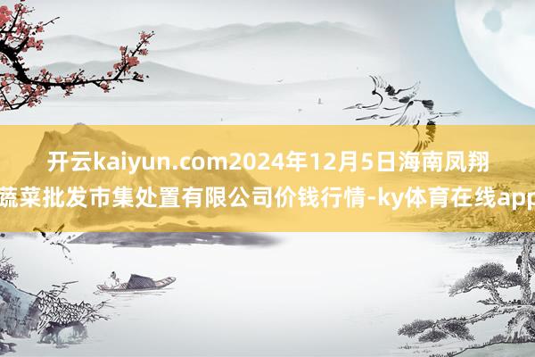 开云kaiyun.com2024年12月5日海南凤翔蔬菜批发市集处置有限公司价钱行情-ky体育在线app