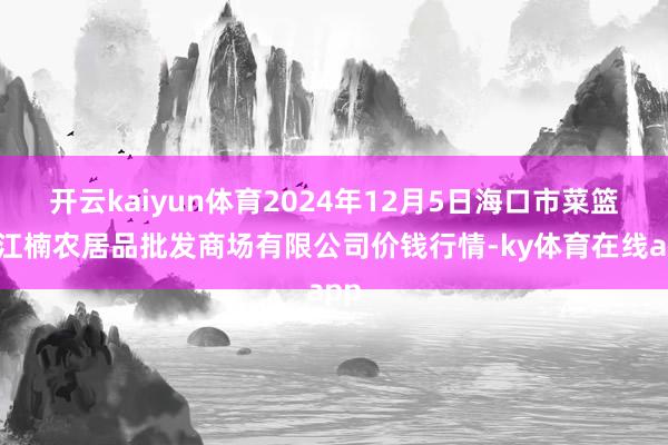 开云kaiyun体育2024年12月5日海口市菜篮子江楠农居品批发商场有限公司价钱行情-ky体育在线app