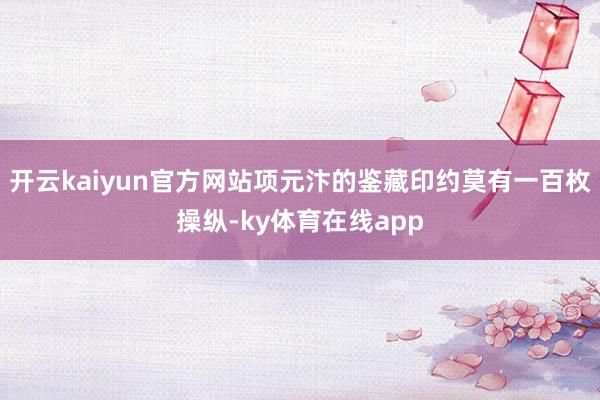 开云kaiyun官方网站项元汴的鉴藏印约莫有一百枚操纵-ky体育在线app