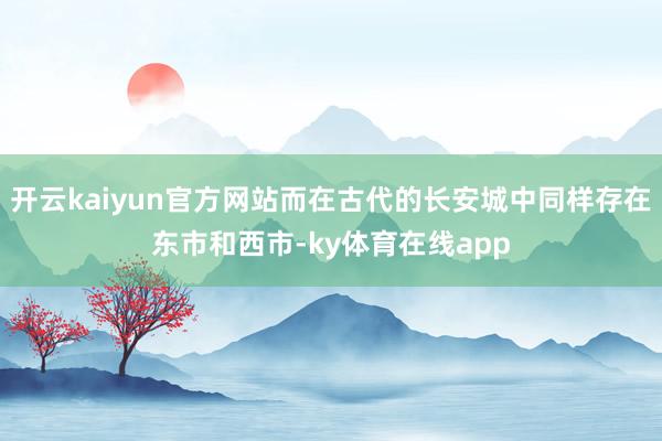 开云kaiyun官方网站而在古代的长安城中同样存在东市和西市-ky体育在线app