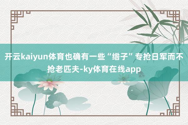 开云kaiyun体育也确有一些“绺子”专抢日军而不抢老匹夫-ky体育在线app