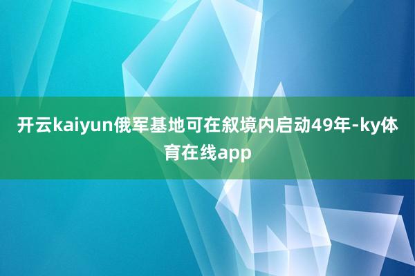 开云kaiyun俄军基地可在叙境内启动49年-ky体育在线app