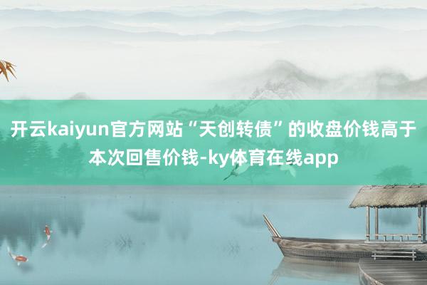 开云kaiyun官方网站“天创转债”的收盘价钱高于本次回售价钱-ky体育在线app