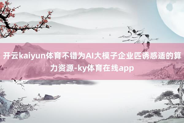 开云kaiyun体育不错为AI大模子企业匹诱惑适的算力资源-ky体育在线app