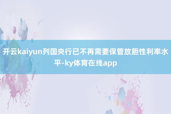 开云kaiyun列国央行已不再需要保管放胆性利率水平-ky体育在线app