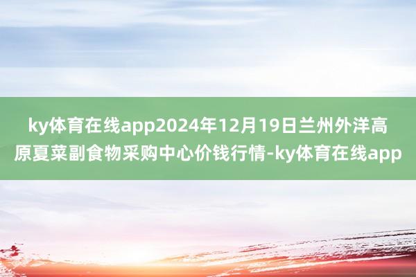 ky体育在线app2024年12月19日兰州外洋高原夏菜副食物采购中心价钱行情-ky体育在线app