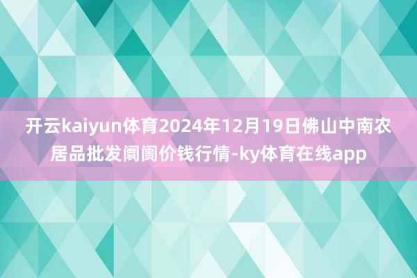 开云kaiyun体育2024年12月19日佛山中南农居品批发阛阓价钱行情-ky体育在线app