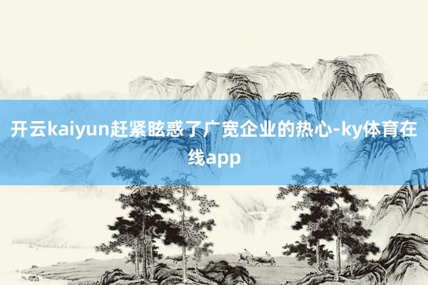 开云kaiyun赶紧眩惑了广宽企业的热心-ky体育在线app