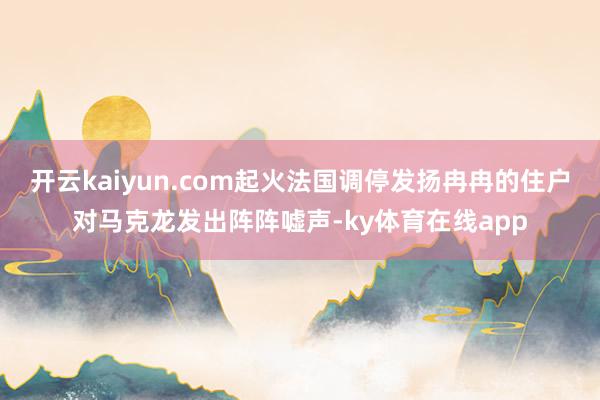 开云kaiyun.com起火法国调停发扬冉冉的住户对马克龙发出阵阵嘘声-ky体育在线app