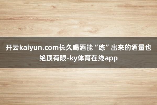 开云kaiyun.com长久喝酒能“练”出来的酒量也绝顶有限-ky体育在线app