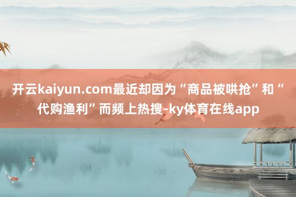 开云kaiyun.com最近却因为“商品被哄抢”和“代购渔利”而频上热搜-ky体育在线app